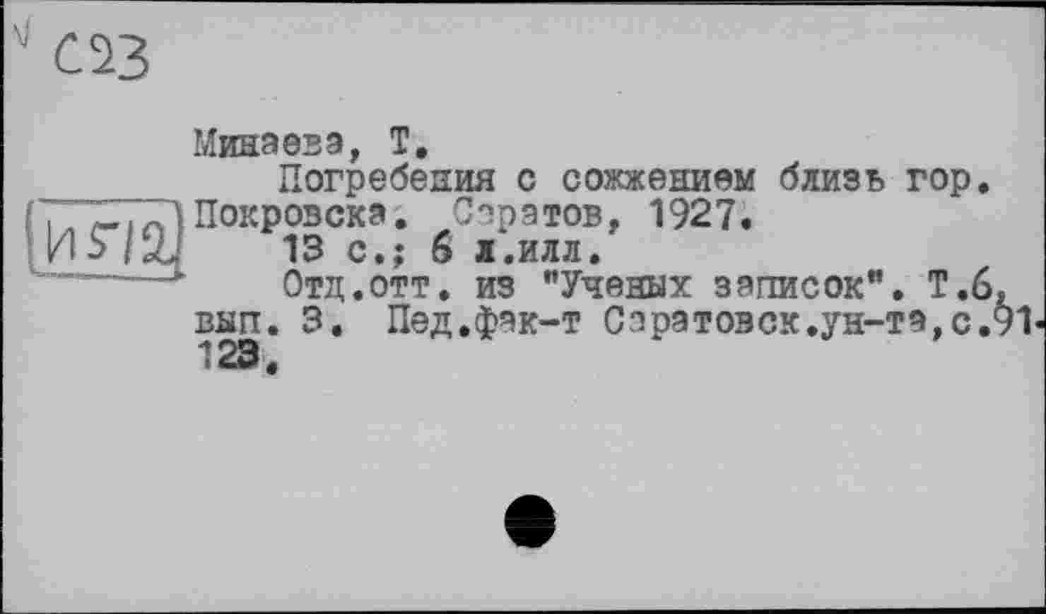 ﻿
Минаева, T.
Погребения с сожжением близь гор. Покрозска. Саратов, 1927.
13 с.; 6 л.илл.
Отд.отт. из "Ученых записок". Т.6 вып. 3. Пед.фак-т Сорзтозск.ун-та,с. 123.